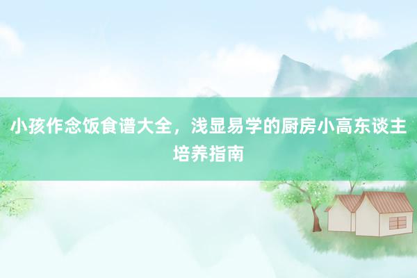 小孩作念饭食谱大全，浅显易学的厨房小高东谈主培养指南