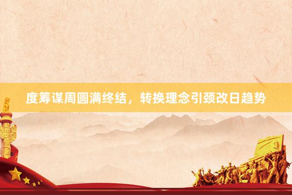 度筹谋周圆满终结，转换理念引颈改日趋势