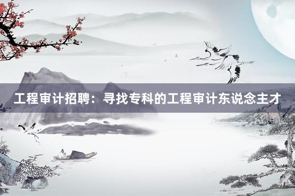 工程审计招聘：寻找专科的工程审计东说念主才