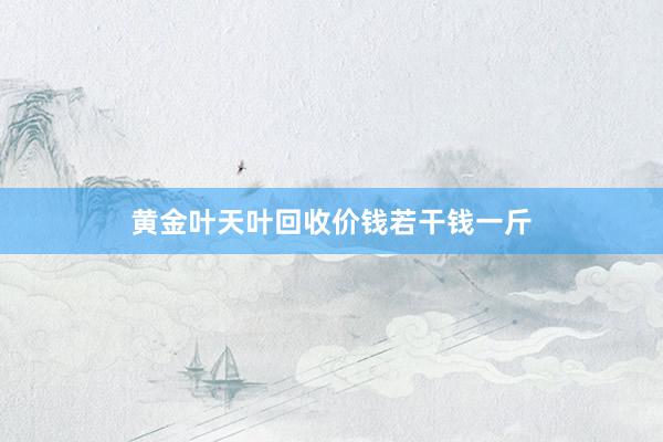 黄金叶天叶回收价钱若干钱一斤