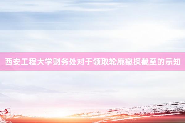 西安工程大学财务处对于领取轮廓窥探截至的示知