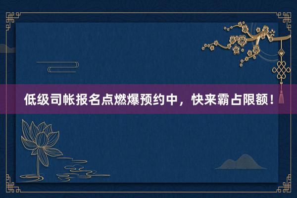 低级司帐报名点燃爆预约中，快来霸占限额！