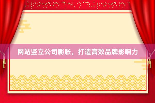网站竖立公司膨胀，打造高效品牌影响力