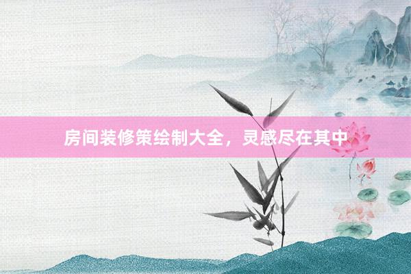 房间装修策绘制大全，灵感尽在其中